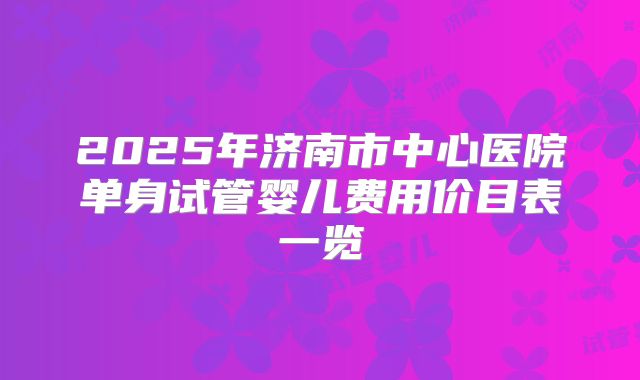 2025年济南市中心医院单身试管婴儿费用价目表一览