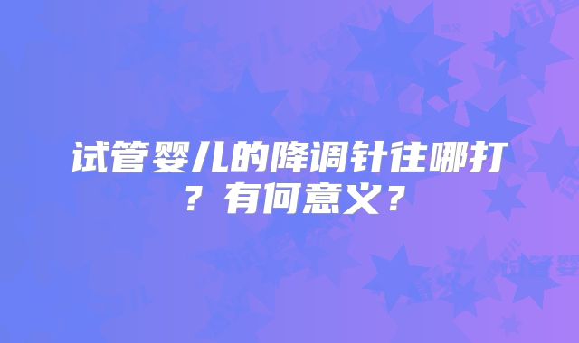 试管婴儿的降调针往哪打?有何意义?