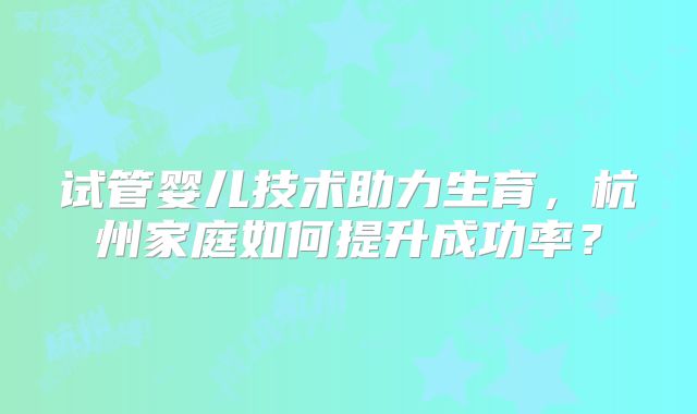 试管婴儿技术助力生育,杭州家庭如何提升成功率?