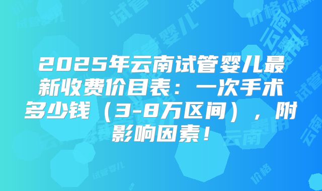 2025年云南试管婴儿最新收费价目表：一次手术多少钱（3-8万区间），附影响因素！