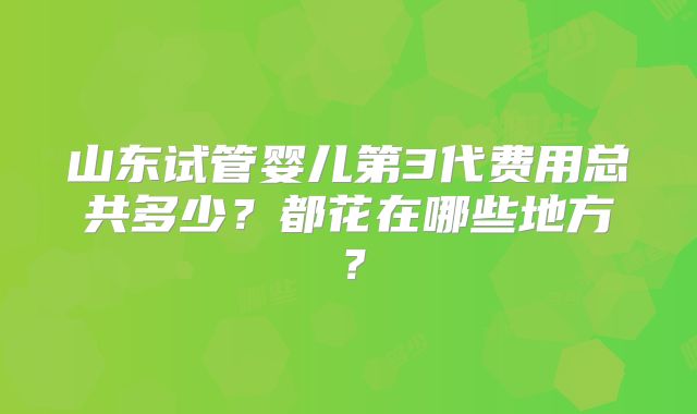 山东试管婴儿第3代费用总共多少?都花在哪些地方?