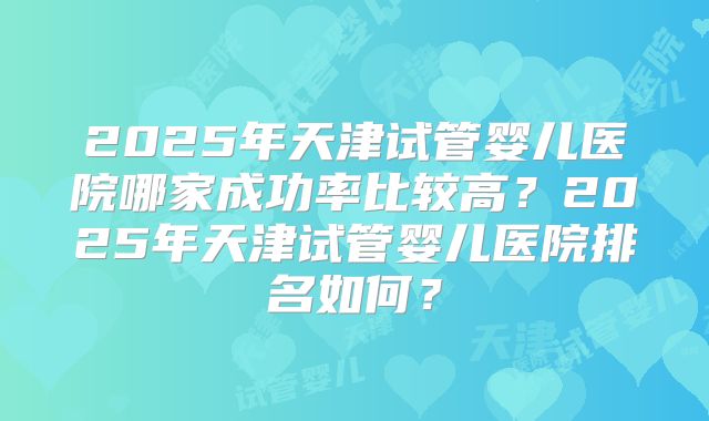 2025年天津试管婴儿医院哪家成功率比较高?2025年天津试管婴儿医院排名如何?