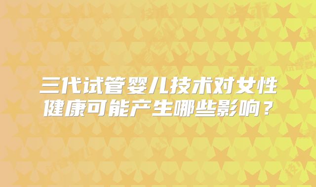 三代试管婴儿技术对女性健康可能产生哪些影响?