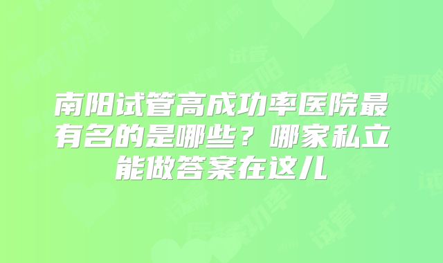 南阳试管高成功率医院最有名的是哪些?哪家私立能做答案在这儿