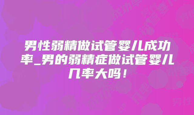 男性弱精做试管婴儿成功率_男的弱精症做试管婴儿几率大吗!
