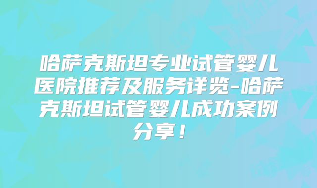 哈萨克斯坦专业试管婴儿医院推荐及服务详览-哈萨克斯坦试管婴儿成功案例分享！