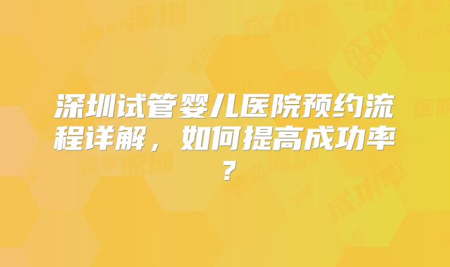 深圳试管婴儿医院预约流程详解，如何提高成功率？