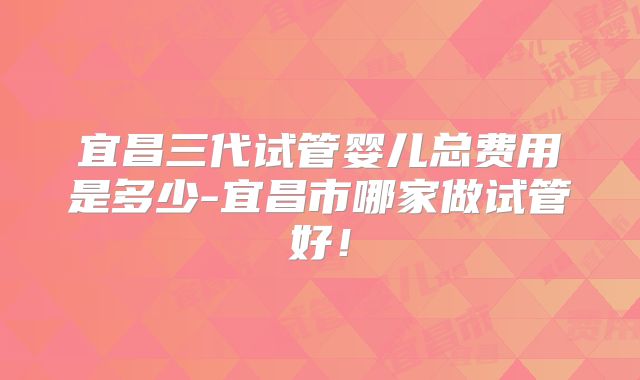 宜昌三代试管婴儿总费用是多少-宜昌市哪家做试管好!