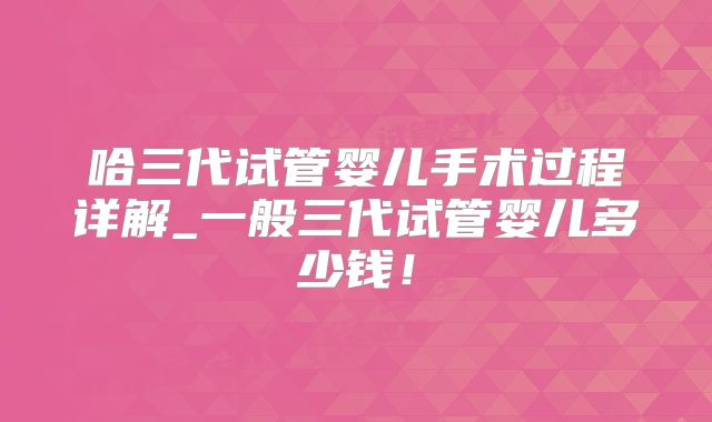 哈三代试管婴儿手术过程详解_一般三代试管婴儿多少钱！
