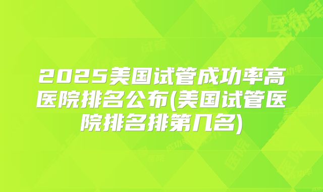 2025美国试管成功率高医院排名公布(美国试管医院排名排第几名)
