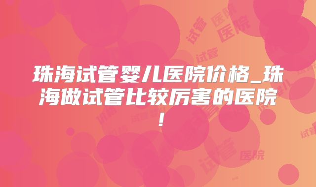 珠海试管婴儿医院价格_珠海做试管比较厉害的医院!