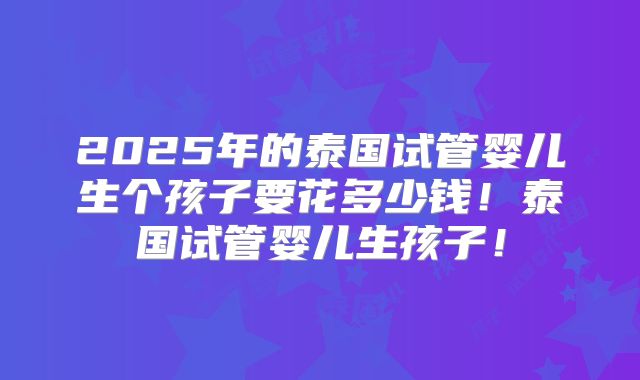 2025年的泰国试管婴儿生个孩子要花多少钱!泰国试管婴儿生孩子!