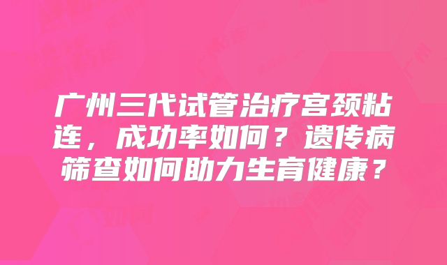 广州三代试管治疗宫颈粘连，成功率如何？遗传病筛查如何助力生育健康？