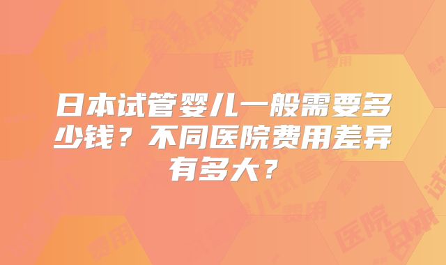 日本试管婴儿一般需要多少钱?不同医院费用差异有多大?