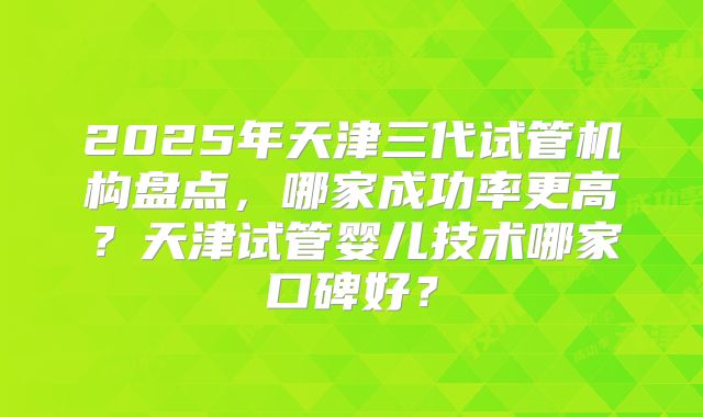 2025年天津三代试管机构盘点，哪家成功率更高？天津试管婴儿技术哪家口碑好？