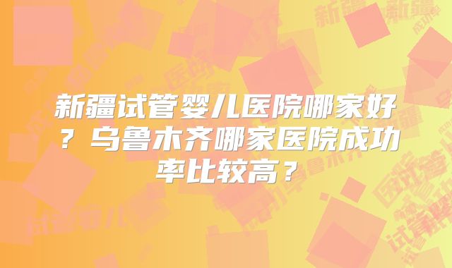 新疆试管婴儿医院哪家好?乌鲁木齐哪家医院成功率比较高?