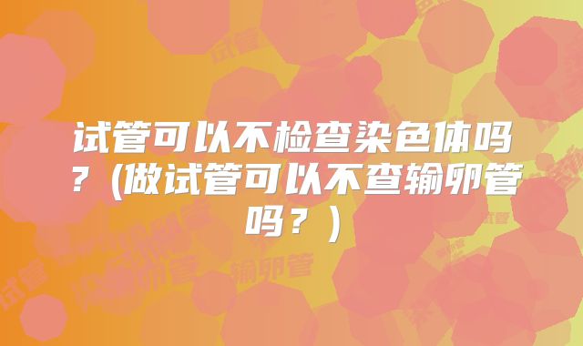试管可以不检查染色体吗?(做试管可以不查输卵管吗?)