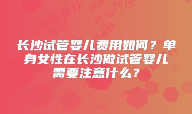 长沙试管婴儿费用如何？单身女性在长沙做试管婴儿需要注意什么？
