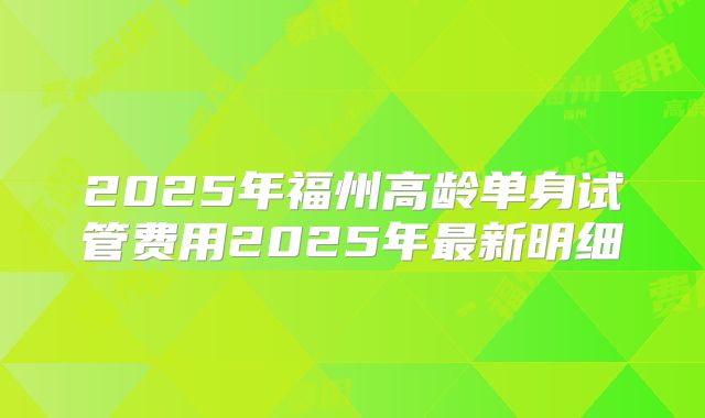 2025年福州高龄单身试管费用2025年最新明细