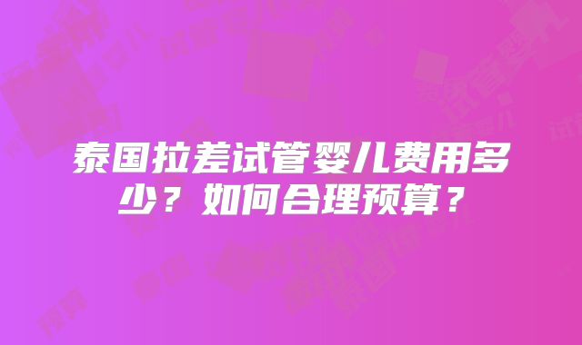 泰国拉差试管婴儿费用多少？如何合理预算？