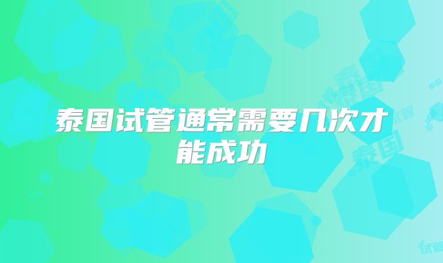 泰国试管通常需要几次才能成功