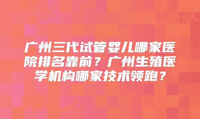 广州三代试管婴儿哪家医院排名靠前?广州生殖医学机构哪家技术领跑?