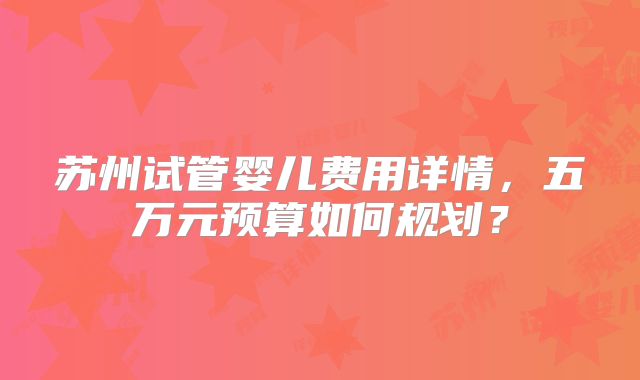 苏州试管婴儿费用详情，五万元预算如何规划？