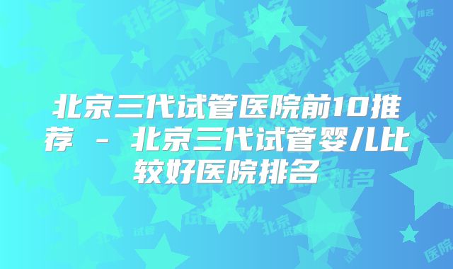北京三代试管医院前10推荐 - 北京三代试管婴儿比较好医院排名