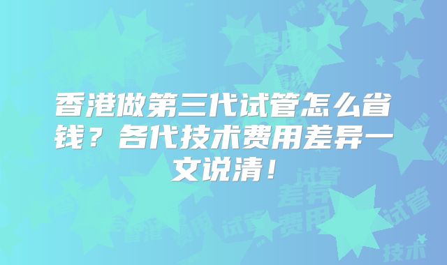 香港做第三代试管怎么省钱?各代技术费用差异一文说清!