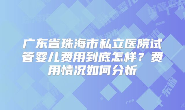 广东省珠海市私立医院试管婴儿费用到底怎样?费用情况如何分析