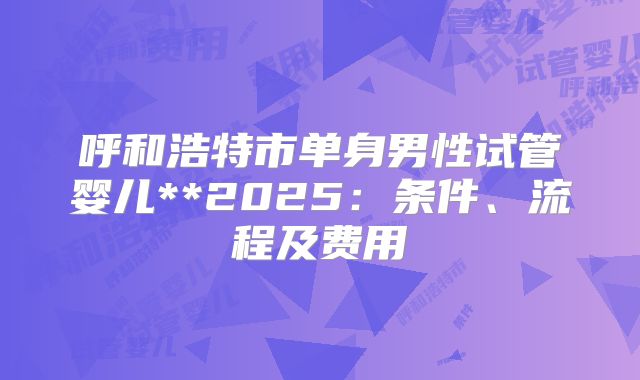 呼和浩特市单身男性试管婴儿**2025:条件、流程及费用