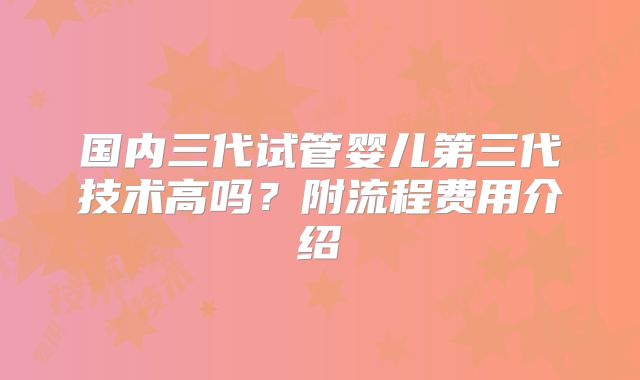 国内三代试管婴儿第三代技术高吗?附流程费用介绍