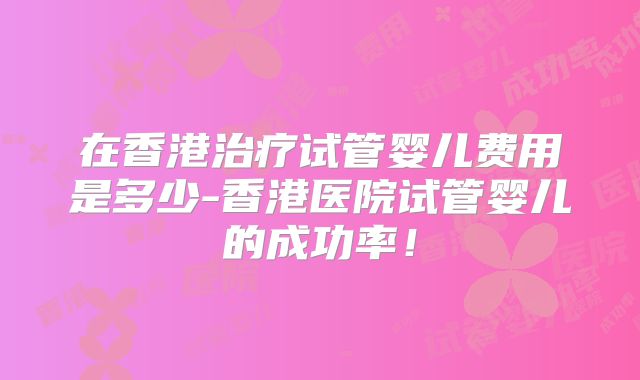 在香港治疗试管婴儿费用是多少-香港医院试管婴儿的成功率!