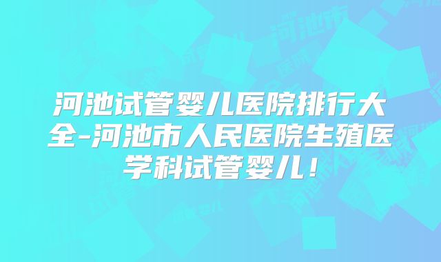 河池试管婴儿医院排行大全-河池市人民医院生殖医学科试管婴儿！