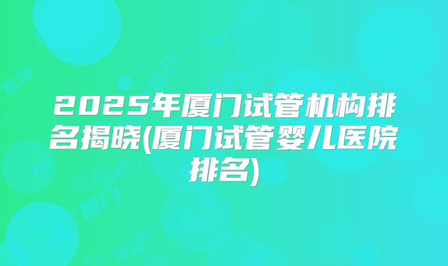 2025年厦门试管机构排名揭晓(厦门试管婴儿医院排名)