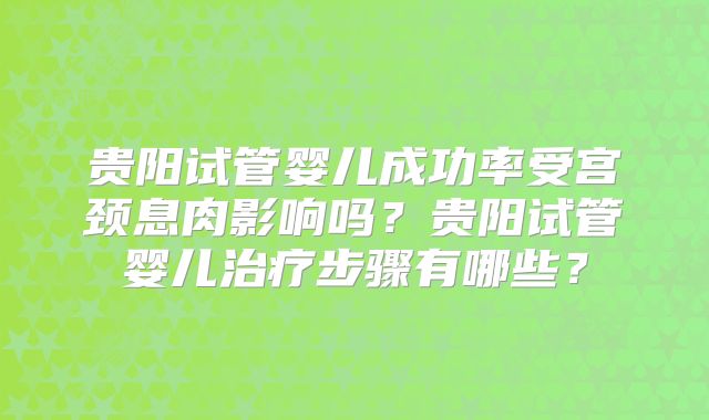贵阳试管婴儿成功率受宫颈息肉影响吗？贵阳试管婴儿治疗步骤有哪些？