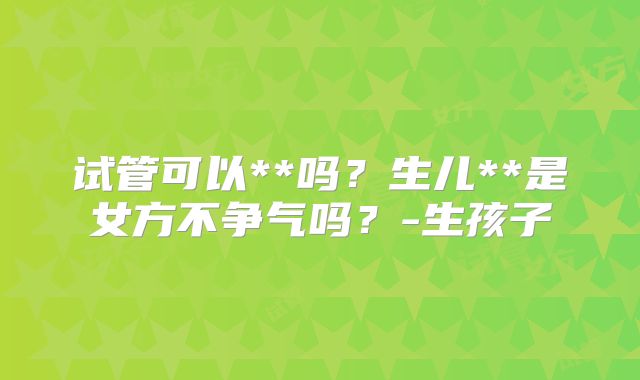 试管可以**吗?生儿**是女方不争气吗?-生孩子