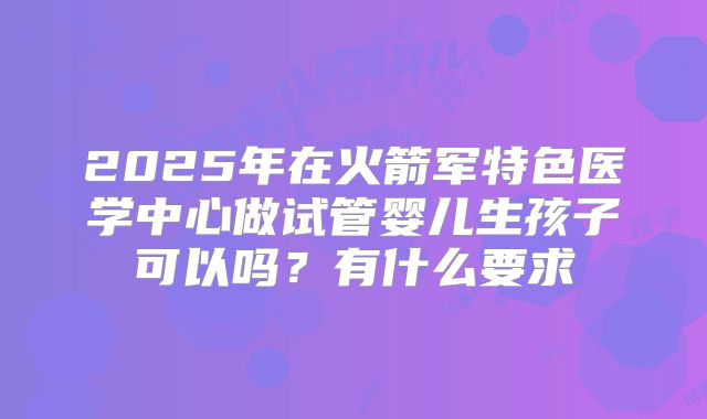 2025年在火箭军特色医学中心做试管婴儿生孩子可以吗？有什么要求