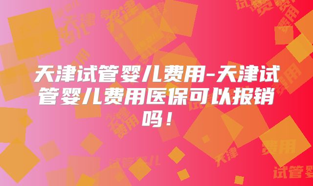 天津试管婴儿费用-天津试管婴儿费用医保可以报销吗！