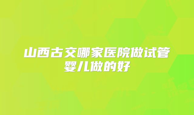 山西古交哪家医院做试管婴儿做的好