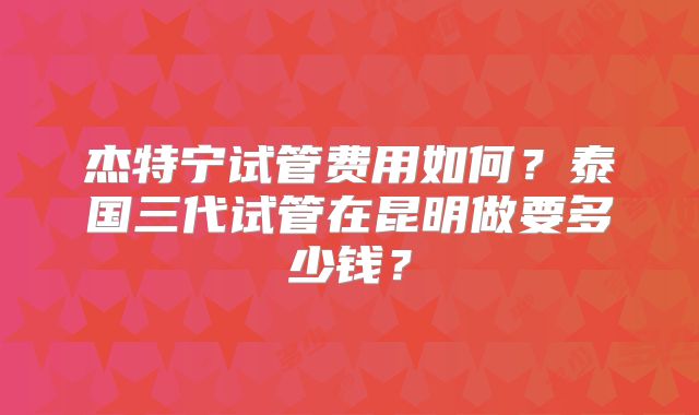 杰特宁试管费用如何？泰国三代试管在昆明做要多少钱？