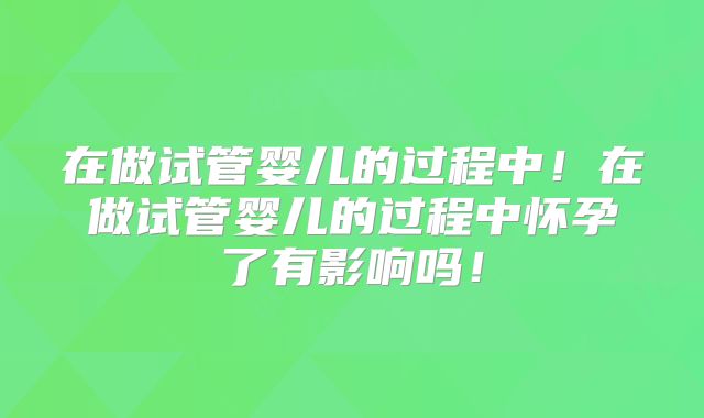 在做试管婴儿的过程中！在做试管婴儿的过程中怀孕了有影响吗！