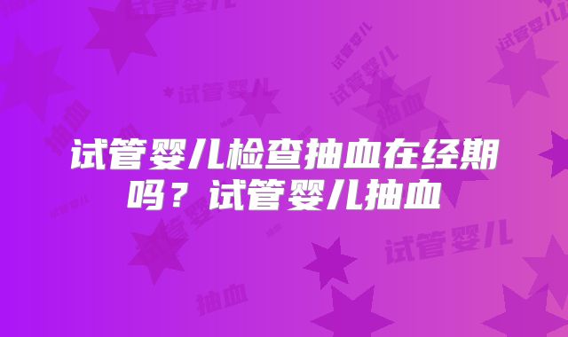 试管婴儿检查抽血在经期吗?试管婴儿抽血
