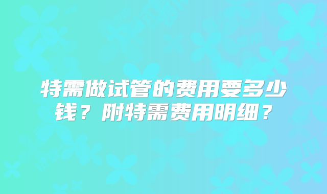 特需做试管的费用要多少钱?附特需费用明细?