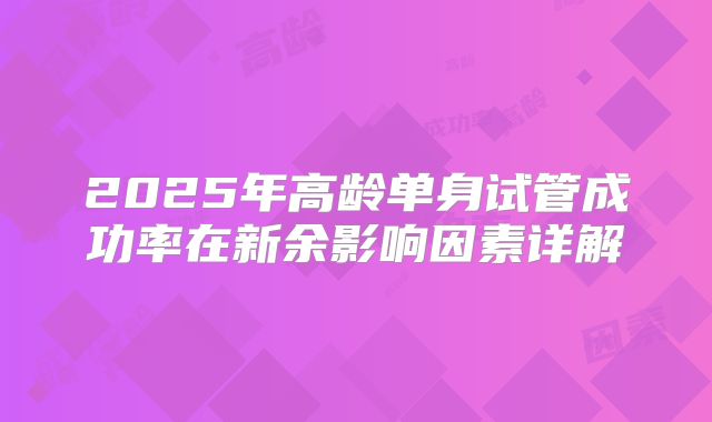 2025年高龄单身试管成功率在新余影响因素详解
