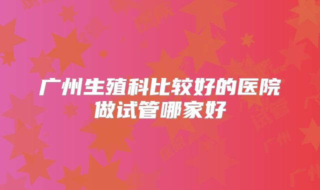 广州生殖科比较好的医院做试管哪家好