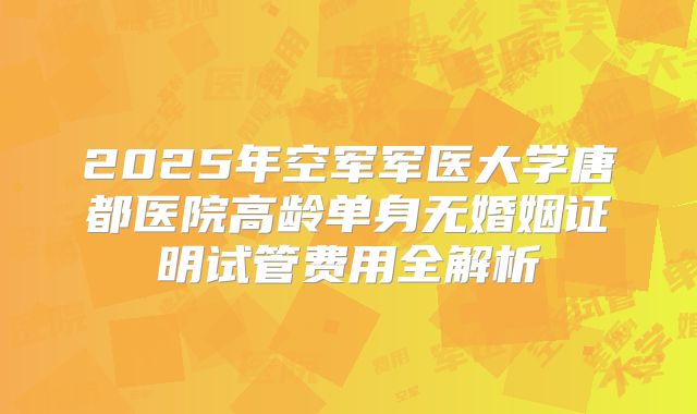 2025年空军军医大学唐都医院高龄单身无婚姻证明试管费用全解析