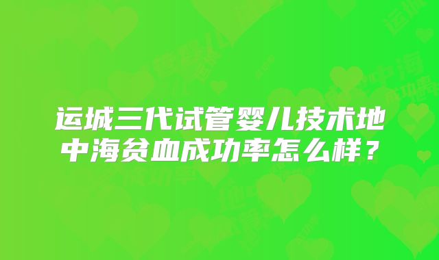 运城三代试管婴儿技术地中海贫血成功率怎么样?