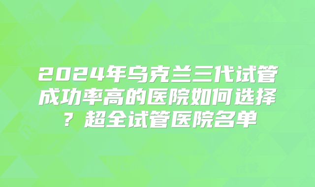 2024年乌克兰三代试管成功率高的医院如何选择？超全试管医院名单