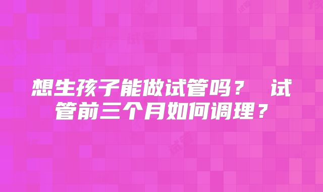 想生孩子能做试管吗? 试管前三个月如何调理?